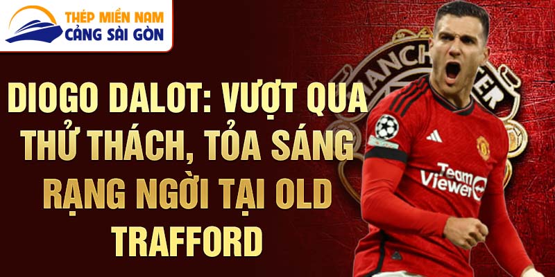 Diogo dalot: vượt qua thử thách, tỏa sáng rạng ngời tại old trafford