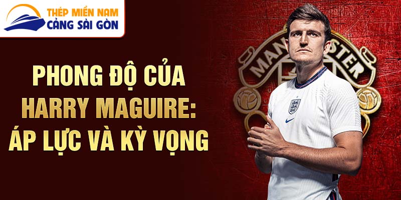 Phong độ của harry maguire: áp lực và kỳ vọng