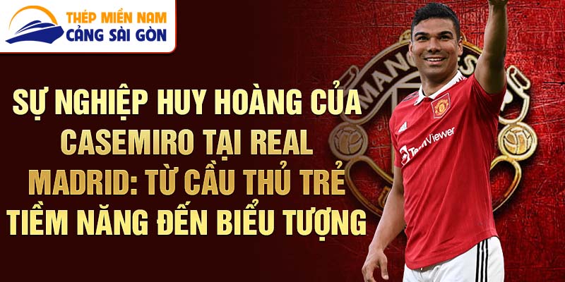 Sự nghiệp huy hoàng của casemiro tại real madrid: từ cầu thủ trẻ tiềm năng đến biểu tượng