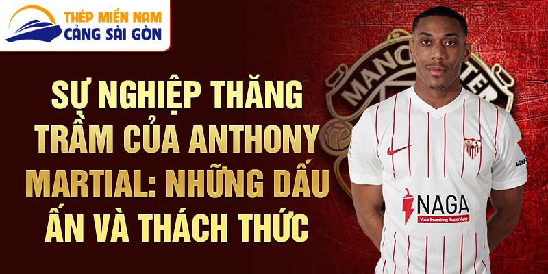 Sự nghiệp thăng trầm của anthony martial: những dấu ấn và thách thức