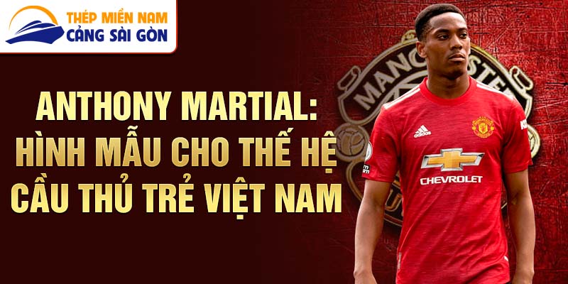 Anthony Martial: Hình mẫu cho thế hệ cầu thủ trẻ Việt Nam